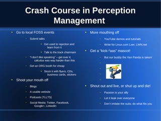 Crash Course in Perception
Management
●

Go to local FOSS events
–

Submit talks
●

●

–

–

●

YouTube demos and tutorials

–

Get used to rejection and
learn from it
Talk to the track chairmam

More mouthing off
–

“I don’t like speaking” – get over it;
calculus was way harder than this

Write for Linux.com Lxer, LWN.net

Get a “kick-*aas” mascot!
–

But our buddy the Xen Panda is taken!

–

Get an ORG booth for cheap
●

●

●

–

Stock it with flyers, CDs,
business cards, stickers

–

Shoot your mouth off

–

Shout out and live, or shut up and die!

–

Blogs

–

A usable website

–

Passion is your ally

–

Podcasts (TLLTS)

–

Let it leak over everyone

–

Social Media: Twitter, Facebook,
Google+, LinkedIn

–

Don’t imitate the suits; do what fits you

●

 