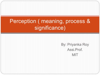 By: Priyanka Roy
Assi.Prof.
MIT
Perception ( meaning, process &
significance)
 