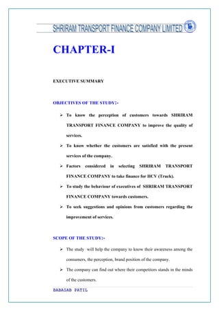 CHAPTER-I

EXECUTIVE SUMMARY



OBJECTIVES OF THE STUDY:-

   To know the perception of customers towards SHRIRAM

     TRANSPORT FINANCE COMPANY to improve the quality of

     services.

   To know whether the customers are satisfied with the present

     services of the company.

   Factors      considered   in   selecting   SHRIRAM     TRANSPORT

     FINANCE COMPANY to take finance for HCV (Truck).

   To study the behaviour of executives of SHRIRAM TRANSPORT

     FINANCE COMPANY towards customers.

   To seek suggestions and opinions from customers regarding the

     improvement of services.



SCOPE OF THE STUDY:-

   The study will help the company to know their awareness among the

     consumers, the perception, brand position of the company.

   The company can find out where their competitors stands in the minds

     of the customers.

BABASAB PATIL
 