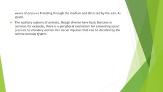 waves of pressure traveling through the medium and detected by the ears,As
sound.
 The auditory systems of animals, though diverse have basic features in
common.for example, there is a peripheral mechanism for converting sound
pressure to vibratory motion into nerve impulses that can be decoded by the
central nervous system.
 