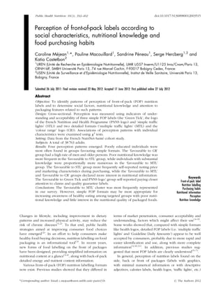 Public Health Nutrition: 16(3), 392–402 doi:10.1017/S1368980012003515
Perception of front-of-pack labels according to
social characteristics, nutritional knowledge and
food purchasing habits
Caroline Me´jean1,
*, Pauline Macouillard1
, Sandrine Pe´neau1
, Serge Hercberg1,2
and
Katia Castetbon2
1
UREN (Unite´ de Recherche en Epide´miologie Nutritionnelle), UMR U557 Inserm/U1125 Inra/Cnam/Paris 13,
CRNH IdF, SMBH Universite´ Paris 13, 74 rue Marcel Cachin, F-93017 Bobigny Cedex, France:
2
USEN (Unite´ de Surveillance et d’Epide´miologie Nutritionnelle), Institut de Veille Sanitaire, Universite´ Paris 13,
Bobigny, France
Submitted 26 July 2011: Final revision received 22 May 2012: Accepted 17 June 2012: First published online 27 July 2012
Abstract
Objective: To identify patterns of perception of front-of-pack (FOP) nutrition
labels and to determine social factors, nutritional knowledge and attention to
packaging features related to such patterns.
Design: Cross-sectional. Perception was measured using indicators of under-
standing and acceptability of three simple FOP labels (the ‘Green Tick’, the logo
of the French Nutrition and Health Programme (PNNS logo) and ‘simple trafﬁc
lights’ (STL)) and two detailed formats (‘multiple trafﬁc lights’ (MTL) and the
‘colour range’ logo (CR)). Associations of perception patterns with individual
characteristics were examined using x2
tests.
Setting: Data from the French NutriNet-Sante´ cohort study.
Subjects: A total of 38 763 adults.
Results: Four perception patterns emerged. Poorly educated individuals were
most often found in groups favouring simple formats. The ‘favourable to CR’
group had a high rate of men and older persons. Poor nutritional knowledge was
more frequent in the ‘favourable to STL’ group, while individuals with substantial
knowledge were proportionally more numerous in the ‘favourable to MTL’
group. The ‘favourable to STL’ group more frequently self-reported noting price
and marketing characteristics during purchasing, while the ‘favourable to MTL’
and ‘favourable to CR’ groups declared more interest in nutritional information.
The ‘favourable to Green Tick and PNNS logo’ group self-reported paying closer
attention to claims and quality guarantee labels.
Conclusions: The ‘favourable to MTL’ cluster was most frequently represented
in our survey. However, simple FOP formats may be most appropriate for
increasing awareness of healthy eating among targeted groups with poor nutri-
tional knowledge and little interest in the nutritional quality of packaged foods.
Keywords
Front-of-pack label
Nutrition labelling
Purchasing habits
Nutritional information
Perception
Nutrition knowledge
Changes in lifestyle, including improvement in dietary
patterns and increased physical activity, may reduce the
risk of chronic diseases(1,2)
. To that end, public health
strategies aimed at improving consumer food choices
have emerged(2)
. In an effort to help consumers make
healthy food-buying decisions, nutrition labelling on food
packaging is an informational tool(3)
. In recent years,
new forms of food labelling on the front of packages
have been designed, providing simpliﬁed information on
nutritional content at a glance(3,4)
, along with back-of-pack
detailed energy and nutrient content information.
Various front-of-pack (FOP) nutrition labelling formats
now exist. Previous studies showed that they differed in
terms of market penetration, consumer acceptability and
understanding, factors which might affect their use(4–9)
.
Some works showed that, compared with simple formats
like health logos, detailed FOP labels (i.e. ‘multiple trafﬁc
lights’ and ‘Guideline Daily Amounts’) appear to be well
accepted by consumers, probably due to more rapid and
easier identiﬁcation and use, along with more complete
information(4,10,11)
. In addition, previous studies sug-
gested that most FOP labels are clearly understood(5–7)
.
In general, perception of nutrition labels found on the
side, back or front of packages (labels with graphics,
with minimal numerical information or with descriptive
adjectives, calories labels, health logos, ‘trafﬁc lights’, etc.)
*Corresponding author: Email c.mejean@uren.smbh.univ-paris13.fr r The Authors 2012
 
