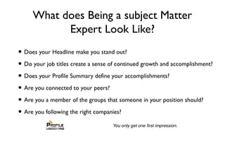 What does Being a subject Matter
Expert Look Like?
• Does your Headline make you stand out?
• Do your job titles create a sense of continued growth and accomplishment?
• Does your Profile Summary define your accomplishments?
• Are you connected to your peers?
• Are you a member of the groups that someone in your position should?
• Are you following the right companies?
 
