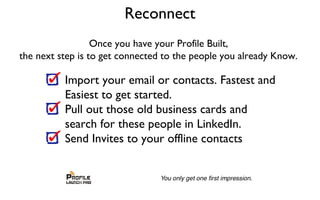 Reconnect
Once you have your Profile Built,
the next step is to get connected to the people you already Know.
Import your email or contacts. Fastest and
Easiest to get started.
Pull out those old business cards and
search for these people in LinkedIn.
Send Invites to your offline contacts
 