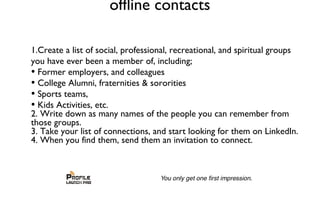 offline contacts
1.Create a list of social, professional, recreational, and spiritual groups
you have ever been a member of, including;
• Former employers, and colleagues
• College Alumni, fraternities & sororities
• Sports teams,
• Kids Activities, etc.
2. Write down as many names of the people you can remember from
those groups.
3. Take your list of connections, and start looking for them on LinkedIn.
4. When you find them, send them an invitation to connect.
 