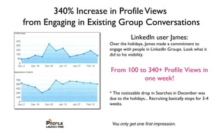 340% Increase in ProfileViews
from Engaging in Existing Group Conversations
LinkedIn user James:
Over the holidays, James made a commitment to
engage with people in LinkedIn Groups. Look what it
did to his visibility.
From 100 to 340+ Profile Views in
one week!
* The noticeable drop in Searches in December was
due to the holidays... Recruiting basically stops for 3-4
weeks.
 
