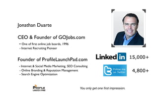 Jonathan Duarte
CEO & Founder of GOJobs.com
- One of first online job boards, 1996
- Internet Recruiting Pioneer
Founder of ProfileLaunchPad.com
- Internet & Social Media Marketing, SEO Consulting
- Online Branding & Reputation Management
- Search Engine Optimization
 
