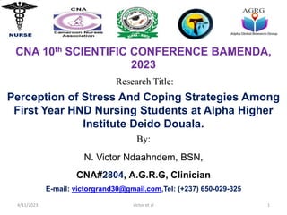 Research Title:
CNA 10th SCIENTIFIC CONFERENCE BAMENDA,
2023
By:
N. Victor Ndaahndem, BSN,
CNA#2804, A.G.R.G, Clinician
E-mail: victorgrand30@gmail.com,Tel: (+237) 650-029-325
4/11/2023 victor et al 1
Perception of Stress And Coping Strategies Among
First Year HND Nursing Students at Alpha Higher
Institute Deido Douala.
 