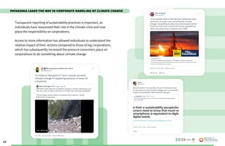 12
Transparent reporting of sustainability practices is important, as
individuals have reassessed their role in the climate crisis and now
place the responsibility on corporations.
Access to more information has allowed individuals to understand the
relative impact of their actions compared to those of big corporations,
which has subsequently increased the pressure consumers place on
corporations to do something about climate change.
Poweredby:
Patagonia Leads the Way in Corporate Handling of Climate Change
 
