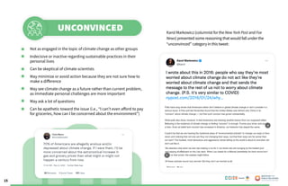 15
Karol Markowicz (columnist forthe New York Post and Fox
News) presented some reasoning that would fall underthe
“unconvinced” categoryin thistweet:
	 Not as engaged in the topic of climate change as other groups
	 Indecisive or inactive regarding sustainable practices in their 	
	 personal lives
	 Can be skeptical of climate scientists
	 May minimize or avoid action because they are not sure how to 	
	 make a difference
	 May see climate change as a future rather than current problem, 	
	 as immediate personal challenges are more important
	 May ask a lot of questions
	 Can be apathetic toward the issue (i.e., “I can’t even afford to pay 	
	 for groceries, how can I be concerned about the environment”)
UNCONVINCED
Poweredby:
 