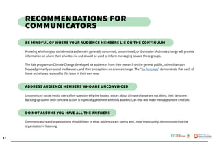 17
Recommendations for
Communicators
Knowing whether your social media audience is generally concerned, unconvinced, or dismissive of climate change will provide
information on where their priorities lie and should be used to inform messaging toward these groups.
The Yale program on Climate Change developed six audiences from their research on the general public, rather than ours
focused primarily on social media users, and their perceptions on science change. The “Six Americas” demonstrate that each of
these archetypes respond to this issue in their own way.
Unconvinced social media users often question why the loudest voices about climate change are not doing their fair share.
Backing up claims with concrete action is especially pertinent with this audience, as that will make messages more credible.
Communicators and organizations should listen to what audiences are saying and, most importantly, demonstrate that the
organization is listening.
Be mindful of where your audience members lie on the continuum
Address audience members who are unconvinced
Do not assume you have all the answers
Poweredby:
 