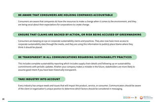 18
Consumers are aware that companies do have the resources to make a change when it comes to the environment, and they
are being vocal about their expectations for corporations to create change.
Be aware that consumers are holding companies accountable
Consumers are keeping an eye on corporate sustainability claims and practices. They also now have more access to
corporate sustainability data through the media, and they are using this information to publicly place blame where they
think it should be placed.
Ensure THAT claims are backed by action, or risk being accused of greenwashing
This includes complete sustainability reporting which includes supply chain details and following up on sustainability
commitments with periodic updates. If/when your company makes a mistake in the future, stakeholders are more likely to
assume good intent if you have been historically transparent.
Be transparent in all communications regarding sustainability practices
Every industry has unique needs and issues that will impact the product, service, or consumer. Communicators should be aware
of the client or organization’s unique position to determine which factors should be considered in messaging.
Take industry into account
Poweredby:
 