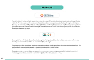 19
Founded in 1956, the Institute forPublic Relationsisan independent, nonprofit foundation dedicated to the science beneath the art ofpublic
relations™. IPR creates, curates, and promotesresearch and initiativesthat empowerprofessionalswith actionable insightsand intelligence
theycan put to immediate use. IPR predictsand analyzesglobal factorstransforming the profession and amplifiesand engagesthe professional
globallythrough thought leadership and programming. All research isavailable free at www.instituteforpr.org and providesthe basisforIPR’s
professional conferencesand events.
We are a global team ofanalystsand researcherswho leverage Cision’sarrayoftools, data, and content streamsto measure performance of
marketing and communicationsactivitiesand delivermeaningful, usable insights.
Ourservicesspan a range ofcapabilities, and ourpackaged offeringsare built on yearsofsupporting the businessmeasurement, analysis, and
insightsneedsofa wide and varied client base — efficiently, consistently, and in a timelymanner.
Ouranalystsserve asan extension ofyourteam and are here to answeryourmeasurement questions, establish analysisframework and
methodology, and synthesize data to deliveractionable insightsthat inform strategic decision making.
ABOUT US
 