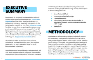 3
EXECUTIVE
SUMMARY
METHODOLOGY
Organizations are increasingly turning their focus to fighting
climate change through sustainable practices. A 2022 report
by Deloitte found that 89% of executives agree there is a
global climate emergency. Sustainable organizations are also
being rewarded financially for their efforts. A Korn Ferry study
found that purpose-driven companies post compound annual
growth rates of 9.9% compared to an average of 2.4% for S&P
500 companies overall. However, companies are still accused
often of greenwashing, or the act of making false or misleading
claims about the environmental benefits of a product, service,
technology, etc. (Corporate Finance Institute, 2022).
The Institute for Public Relations and Cision examined
conversations around environmental, social, and corporate
governance (ESG) topics with a focus on the “E” in ESG –
environment and sustainability.
Using Brandwatch’s Consumer Research tool, we analyzed over
170K Twitter posts discussing the intersection of business and
sustainability to determine attitudes of consumers, employees,
and other key stakeholders toward sustainability and how well
companies are doing to fight climate change. The key terms analyzed
in this research report include:
Carbon Footprint/Offset
	 Corporate Sustainability Practices
	 Corporate Regulation
	 Greenwashing (disinformation disseminated by an 		
	 organization to present an environmentally responsible 		
	 public image)
	 Supply Chain
Cision began by identifying terms relevant to the topic of business
and sustainability and developed a robust search that we used to
collect an overall body of relevant Twitter content. In order to explore
specific aspects of the broader topic, we used keyword-based tags to
focus on social conversation around themes such as greenwashing,
supply chain management, regulation, values and specific industries.
We conducted further quantitative and qualitative analysis to surface
posts with high engagement and compelling messages to paint a
picture of the evolving landscape around business and sustainability,
including best practices and potential pitfalls.
Poweredby:
 
