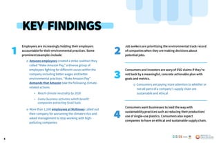 4
Employees are increasingly holding their employers
accountable for their environmental practices. Some
prominent examples include:
o Amazon employees created a strike coalition they
	 called “Make Amazon Pay,” a diverse group of
	 employees fighting for different causes within the
	 company including better wages and better
	 environmental practices. “Make Amazon Pay”
	 demands that Amazon take the following climate-
	 related actions:
• Reach climate neutrality by 2030
• Cease business activities which benefit 		
	 	 companies extracting fossil fuels.
o More than 1,100 employees at McKinsey called out
	 their company for worsening the climate crisis and
	 asked management to stop working with high-
	 polluting companies
Job seekers are prioritizing the environmental track record
of companies when they are making decisions about
potential jobs.
Consumers and investors are wary of ESG claims if they’re
not back by a meaningful, concrete actionable plan with
goals and metrics.
o Consumers are paying more attention to whether or
not all parts of a company’s supply chain are
sustainable and ethical
Consumers want businesses to lead the way with
sustainability practices such as reducing their production/
use of single-use plastics. Consumers also expect
companies to have an ethical and sustainable supply chain.
1 2
3
4
KEY FINDINGS
Poweredby:
 