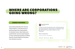 7
Social media posted about the “personal
carbon footprint,” or the total amount of
greenhouse gases that are generated by
an individual’s actions. Many Twitter users
posited that the “personal carbon footprint”
is a tactic used by big corporations to shift the
blame for climate change from themselves
onto individual consumers.
Where are Corporations
Going Wrong?
Carbon Footprint
Poweredby:
 