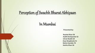 Perception of Swachh Bharat Abhiyaan
In Mumbai
Presented by:
Nuzhat Khan 58
Aaditi Deshpande 52
Ishrat Shaikh 64
Zoya Bangliwala 51
Rohini Kamble 70
Aaisha Khan 56
 