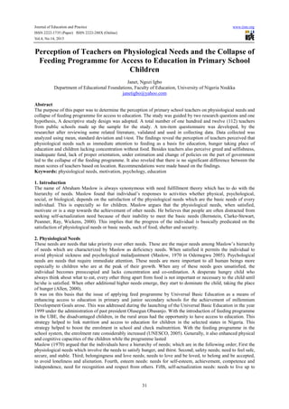 Journal of Education and Practice www.iiste.org
ISSN 2222-1735 (Paper) ISSN 2222-288X (Online)
Vol.4, No.14, 2013
31
Perception of Teachers on Physiological Needs and the Collapse of
Feeding Programme for Access to Education in Primary School
Children
Janet, Ngozi Igbo
Department of Educational Foundations, Faculty of Education, University of Nigeria Nsukka
janetigbo@yahoo.com
Abstract
The purpose of this paper was to determine the perception of primary school teachers on physiological needs and
collapse of feeding programme for access to education. The study was guided by two research questions and one
hypothesis, A descriptive study design was adopted. A total number of one hundred and twelve (112) teachers
from public schools made up the sample for the study. A ten-item questionnaire was developed, by the
researcher after reviewing some related literature, validated and used in collecting data. Data collected was
analyzed using mean, standard deviation and t-test. The findings reveal the perception of teachers perceived that
physiological needs such as immediate attention to feeding as a basis for education, hunger taking place of
education and children lacking concentration without food. Besides teachers also perceive greed and selfishness,
inadequate fund, lack of proper orientation, under estimation and change of policies on the part of government
led to the collapse of the feeding programme. It also reveled that there is no significant difference between the
mean scores of teachers based on location. Recommendations were made based on the findings.
Keywords: physiological needs, motivation, psychology, education
1. Introduction
The name of Abraham Maslow is always synonymous with need fulfillment theory which has to do with the
hierarchy of needs. Maslow found that individual’s responses to activities whether physical, psychological,
social, or biological, depends on the satisfaction of the physiological needs which are the basic needs of every
individual. This is especially so for children. Maslow argues that the physiological needs, when satisfied,
motivate or is a step towards the achievement of other needs. He believes that people are often distracted from
seeking self-actualization need because of their inability to meet the basic needs (Bernstein, Clarke-Stewart,
Peanner, Ray, Wickens, 2000). This implies that the progress of the individual is basically predicated on the
satisfaction of physiological needs or basic needs, such of food, shelter and security.
2. Physiological Needs
These needs are needs that take priority over other needs. These are the major needs among Maslow’s hierarchy
of needs which are characterized by Maslow as deficiency needs. When satisfied it permits the individual to
avoid physical sickness and psychological maladjustment (Maslow, 1970 in Odemegwu 2005). Psychological
needs are needs that require immediate attention. These needs are more important to all human beings more
especially to children who are at the peak of their growth. When any of these needs goes unsatisfied, the
individual becomes preoccupied and lacks concentration and co-ordination. A desperate hungry child who
always think about what to eat, every other thing apart from food is not important or necessary to the child until
he/she is satisfied. When other additional higher needs emerge, they start to dominate the child, taking the place
of hunger (Allen, 2000).
It was on this basis that the issue of applying feed programme by Universal Basic Education as a means of
enhancing access to education in primary and junior secondary schools for the achievement of millennium
Development Goals arose. This was addressed during the launching of the Universal Basic Education in the year
1999 under the administration of past president Olusegun Obasanjo. With the introduction of feeding programme
in the UBE, the disadvantaged children, in the rural areas had the opportunity to have access to education. This
strategy helped to link nutrition and access to education for children in the selected states in Nigeria. This
strategy helped to boost the enrolment in school and check malnutrition. With the feeding programme in the
school system, the enrolment rate considerably increased (UNESCO, 2005). Generally, it also enhanced physical
and cognitive capacities of the children while the programme lasted
Maslow (1970) argued that the individuals have a hierarchy of needs; which are in the following order; First the
physiological needs which involve the needs to satisfy hunger, and thirst. Second; safety needs; need to feel safe,
secure, and stable. Third; belongingness and love needs; needs to love and be loved, to belong and be accepted,
to avoid loneliness and alienation. Fourth, esteem needs: needs for self-esteem, achievement, competence and
independence, need for recognition and respect from others. Fifth, self-actualization needs: needs to live up to
 