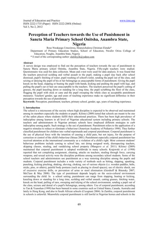Journal of Education and Practice                                                              www.iiste.org
ISSN 2222-1735 (Paper) ISSN 2222-288X (Online)
Vol 3, No 2, 2012

     Perception of Teachers towards the Use of Punishment in
      Sancta Maria Primary School Onitsha, Anambra State,
                             Nigeria
                       Rose Nwakaego Umezinwa, Ifeanyichukwu Christian Elendu*
       Department of Primary Education Studies, School of Education, Nwafor Orizu College of
          Education, Nsugbe, Anambra State, Nigeria
       * E-mail of the corresponding author: elelifey2k@yahoo.com

Abstract
A survey design was employed to find out the perception of teachers towards the use of punishment in
Sancta Maria primary school Onitsha, Anambra State, Nigeria. Fifty-eight teachers were studied.
Questionnaire was used for data collection. Mean and z-test were used for data analysis. It was found that
the teachers perceived scolding and verbal assault to the pupil, making a pupil stay back after school
dismissal, pupil's fetching of water, pupil washing of school's toilet, sending the pupil out of the class, and
seizing or denying the pupil of his or her belongings as unacceptable forms of punishment. Giving the pupil
knock on the head, slapping or beating the pupil with hands, kicking and pushing the pupil with legs, and
pulling the pupil's ear or hair are unacceptable to the teachers. The teachers perceived the pupil's cutting of
grasses, the pupil kneeling down or standing for a long time, the pupil scrubbing the floor of the class,
flogging the pupil with stick or cane and the pupil sweeping the whole class as acceptable punishment
measures. Teachers' gender, age and years of teaching experience make no significant difference in their
perception towards the use of punishment.
Keywords: Perception, punishment, teachers, primary school, gender, age, years of teaching experience.

1. Introduction
The school is a microcosm of the society where high discipline is expected to be observed and maintained
among its members especially the students or pupils. Kilimci (2009) noted that schools are meant to be one
of the safest places where students fulfill their educational practices. There has been high prevalence of
indiscipline among learners in all level of Nigerian educational system including primary schools. The
teachers and administrators in Nigerian primary schools have employed different strategies to curb
indiscipline among pupils. Such strategy is the use of punishment. Punishment refers to the application of a
negative stimulus to reduce or eliminate a behaviour (American Academy of Pediatrics 1998). They further
classified punishment for children into verbal reprimands and corporal punishment. Corporal punishment is
the use of physical force with the intention of causing a child pain, but not injury, for the purpose of
correction or control of the child's behaviour (Straus 2001). Punishment especially corporal punishment has
received attention at the international community as a violation of a child's right. Most common students'
behaviour problems include coming to school late, not doing assigned work, disrespecting teachers,
skipping classes, stealing, and vandalizing school property (Manguvo et al. 2011). Kilimci (2009)
maintained that corporal punishment is adopted worldwide in many schools. Krajewski et al. (1998)
reported that not completing assignment, cheating, attacks on teachers, stealing through force, carrying
weapons, and sexual activity were the discipline problems among secondary school students. Some of the
school teachers and administrators use punishment as a way restoring discipline among the pupils and
students. Corporal punishment includes a wide variety of methods such as hitting, slapping, spanking,
punching, kicking pinching, shaking, shoving, choking, use of various objects (i.e. wooden paddles, belts,
sticks, pins, or others), painful body postures (such as placing in closed spaces), use of electric shock, use
of excessive exercise drills, or prevention of urine or stool elimination (Gershoff & Bitensky 2007;
McClure & May 2008). The type of punishment depends largely on the socio-cultural environment
surrounding the child. In a school setting, punishment can range from slapping, beating or kicking,
kneeling down or standing for a long time, scolding and verbal assault, cutting grasses, fetching water,
knock on the head, pulling of ears, sweeping and tidying of the school environment, sending a pupil out of
the class, seizure and denial of a pupil's belongings, among others. Use of corporal punishment, according
to Tan & Yuanshan (1999) has been banned in some countries such as United States, Canada, Australia and
lately in Hong Kong, and also in South African schools (Cicognani 2004). In Zambia, corporal punishment
in schools is unlawful. Meanwhile corporal punishment is still lawful in Nigerian homes and schools in the


                                                     49
 