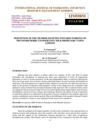 International Journal of Marketing and Human Resource Management (IJMHRM),
ISSN 0976 – 6421 (Print), ISSN 0976 – 643X (Online), Volume 4, Issue 2, May - August (2013)
13
PERCEPTION OF THE MEMBER SOCIETIES TOWARDS WORKING OF
THE PONDICHERRY CO-OPERATIVE MILK PRODUCERS' UNION
LIMITED
N. Gunasegari*
Assistant Professor, Commerce Wing, DDE,
Annamalai University, Annamalai Nagar - 608 002.
Dr. N. Periyasami**
Associate Professor, Department of Commerce,
Annamalai University, Annamalai Nagar - 608 002.
INTRODUCTION
Dairying has been inherent in Indian culture for centuries. In the vast field of animal
husbandry, the contribution of dairying has been most significant, in terms of employment
generation, as well as income generation. In the post-independence India, co-operative dairying has
been one of our major success stories, having a profound impact on socio-economic development of
rural areas. The development of co-operative dairy industry is on the lines of a three-tier structure in
India i.e. the primary co-operative milk producers’ society at the village level, the co-operative milk
producers’ union at district level and dairy federation at the state level. The co-operative dairy unions
are engaged in the provision of input services for animal health, breed improvement, feed resources
development, extension services, finance and marketing. However, the ability of such co-operatives
to attain their objectives is influenced by the quality of services rendered to the members apart from
resource mobilization and economic growth. Hence, the fulfilment of the members' demand of timely
and in a cost effective manner is very important for the success of co-operatives.
Keywords: Co-operative Milk Producers, Perception of the Member Societies
STATEMENT OF THE PROBLEM
India has emerged as the largest producer of milk in the world due to the untiring efforts of
millions of rural milk producers across the countries who with their sweat and toil have earned a
living with the support of the institutional structure provided by 1 lakh dairy co-operatives
throughout the country. The farmers’ sense of ownership of the co-operatives has been the single
INTERNATIONAL JOURNAL OF MARKETING AND HUMAN
RESOURCE MANAGEMENT (IJMHRM)
ISSN 0976 – 6421 (Print)
ISSN 0976 – 643X (Online)
Volume 4, Issue 2, May - August (2013), pp. 13-18
© IAEME: www.iaeme.com/ijmhrm.asp
Journal Impact Factor (2013): 4.6901 (Calculated by GISI)
www.jifactor.com
IJMHRM
© I A E M E
 