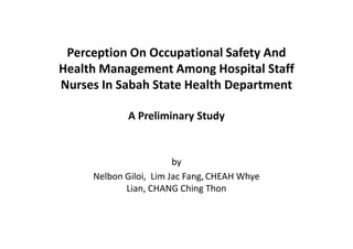 Perception On Occupational Safety And
Health Management Among Hospital Staff
Nurses In Sabah State Health Department

             A Preliminary Study


                        by
     Nelbon Giloi, Lim Jac Fang, CHEAH Whye
            Lian, CHANG Ching Thon
 