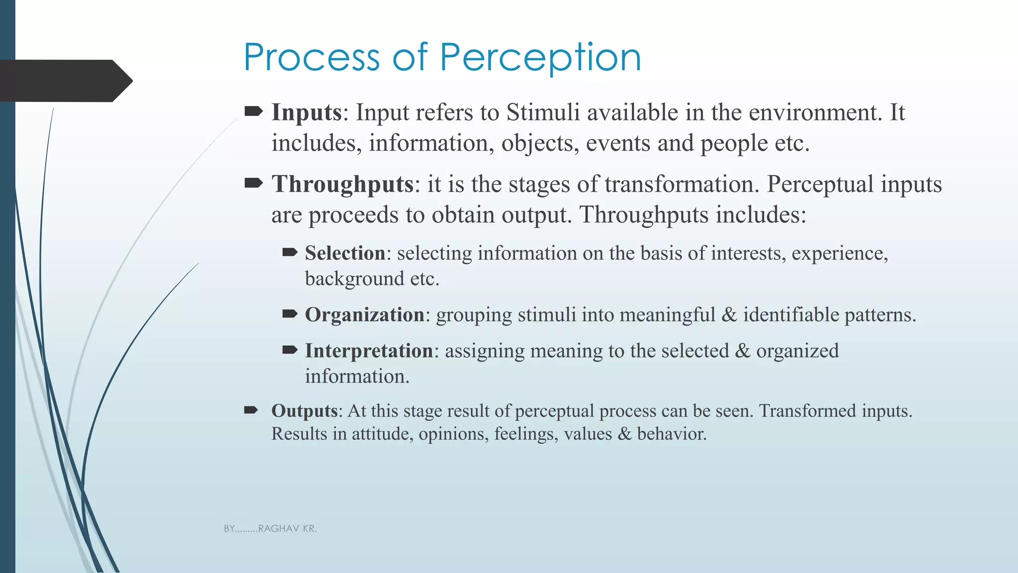 Process of Perception
 Inputs: Input refers to Stimuli available in the environment. It
includes, information, objects, events and people etc.
 Throughputs: it is the stages of transformation. Perceptual inputs
are proceeds to obtain output. Throughputs includes:
 Selection: selecting information on the basis of interests, experience,
background etc.
 Organization: grouping stimuli into meaningful & identifiable patterns.
 Interpretation: assigning meaning to the selected & organized
information.
 Outputs: At this stage result of perceptual process can be seen. Transformed inputs.
Results in attitude, opinions, feelings, values & behavior.
BY.........RAGHAV KR.
 