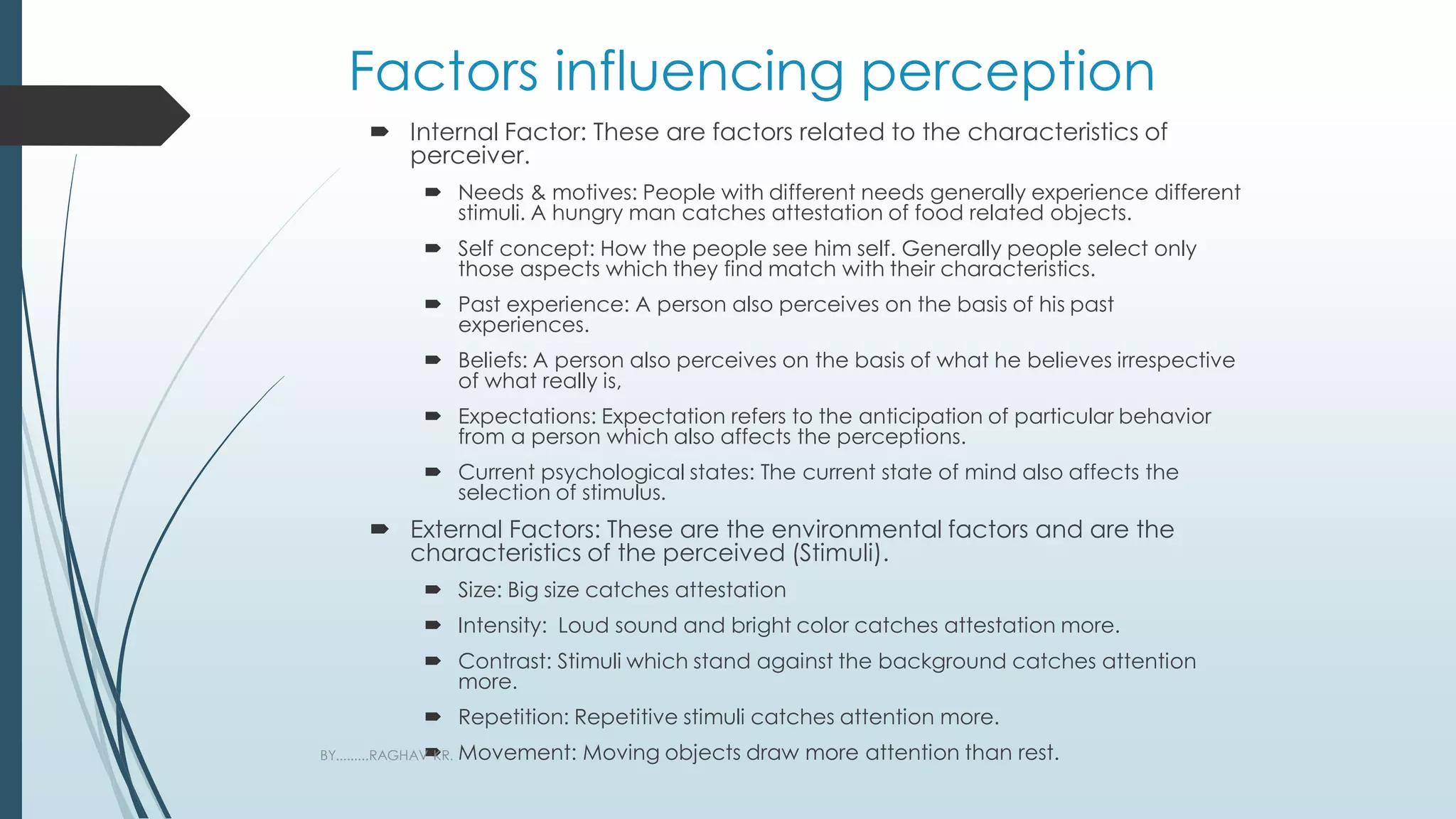 Factors influencing perception
 Internal Factor: These are factors related to the characteristics of
perceiver.
 Needs & motives: People with different needs generally experience different
stimuli. A hungry man catches attestation of food related objects.
 Self concept: How the people see him self. Generally people select only
those aspects which they find match with their characteristics.
 Past experience: A person also perceives on the basis of his past
experiences.
 Beliefs: A person also perceives on the basis of what he believes irrespective
of what really is,
 Expectations: Expectation refers to the anticipation of particular behavior
from a person which also affects the perceptions.
 Current psychological states: The current state of mind also affects the
selection of stimulus.
 External Factors: These are the environmental factors and are the
characteristics of the perceived (Stimuli).
 Size: Big size catches attestation
 Intensity: Loud sound and bright color catches attestation more.
 Contrast: Stimuli which stand against the background catches attention
more.
 Repetition: Repetitive stimuli catches attention more.
 Movement: Moving objects draw more attention than rest.
BY.........RAGHAV KR.
 