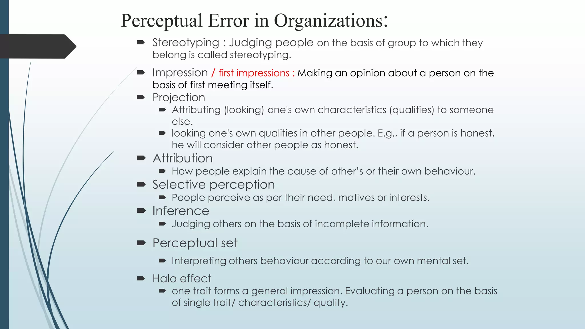 Perceptual Error in Organizations:
 Stereotyping : Judging people on the basis of group to which they
belong is called stereotyping.
 Impression / first impressions : Making an opinion about a person on the
basis of first meeting itself.
 Projection
 Attributing (looking) one's own characteristics (qualities) to someone
else.
 looking one's own qualities in other people. E.g., if a person is honest,
he will consider other people as honest.
 Attribution
 How people explain the cause of other’s or their own behaviour.
 Selective perception
 People perceive as per their need, motives or interests.
 Inference
 Judging others on the basis of incomplete information.
 Perceptual set
 Interpreting others behaviour according to our own mental set.
 Halo effect
 one trait forms a general impression. Evaluating a person on the basis
of single trait/ characteristics/ quality.
 