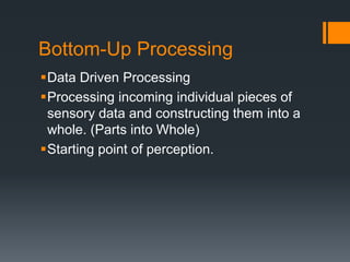Bottom-Up Processing 
Data Driven Processing 
Processing incoming individual pieces of 
sensory data and constructing them into a 
whole. (Parts into Whole) 
Starting point of perception. 
 