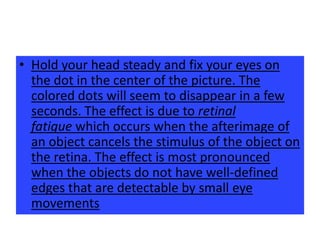 • Hold your head steady and fix your eyes on
  the dot in the center of the picture. The
  colored dots will seem to disappear in a few
  seconds. The effect is due to retinal
  fatigue which occurs when the afterimage of
  an object cancels the stimulus of the object on
  the retina. The effect is most pronounced
  when the objects do not have well-defined
  edges that are detectable by small eye
  movements
 