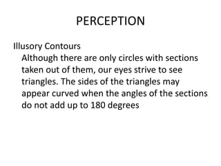 PERCEPTION
Illusory Contours
   Although there are only circles with sections
   taken out of them, our eyes strive to see
   triangles. The sides of the triangles may
   appear curved when the angles of the sections
   do not add up to 180 degrees
 