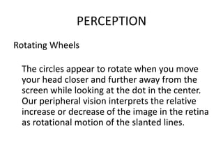 PERCEPTION
Rotating Wheels

 The circles appear to rotate when you move
 your head closer and further away from the
 screen while looking at the dot in the center.
 Our peripheral vision interprets the relative
 increase or decrease of the image in the retina
 as rotational motion of the slanted lines.
 