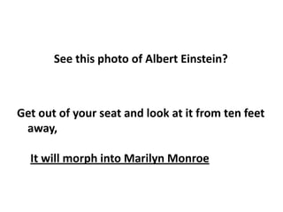 See this photo of Albert Einstein?



Get out of your seat and look at it from ten feet
 away,

  It will morph into Marilyn Monroe
 