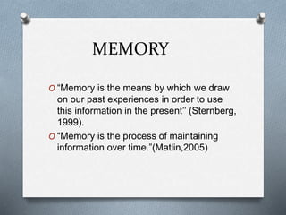 MEMORY
O “Memory is the means by which we draw
on our past experiences in order to use
this information in the present’’ (Sternberg,
1999).
O “Memory is the process of maintaining
information over time.”(Matlin,2005)
 