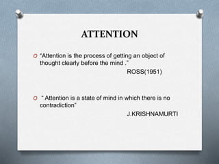 ATTENTION
O “Attention is the process of getting an object of
thought clearly before the mind .”
ROSS(1951)
O “ Attention is a state of mind in which there is no
contradiction”
J.KRISHNAMURTI
 