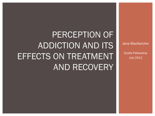PERCEPTION OF
    ADDICTION AND ITS   Jana MacKercher

                        Scaife Fellowship
EFFECTS ON TREATMENT       July 2012


        AND RECOVERY
 