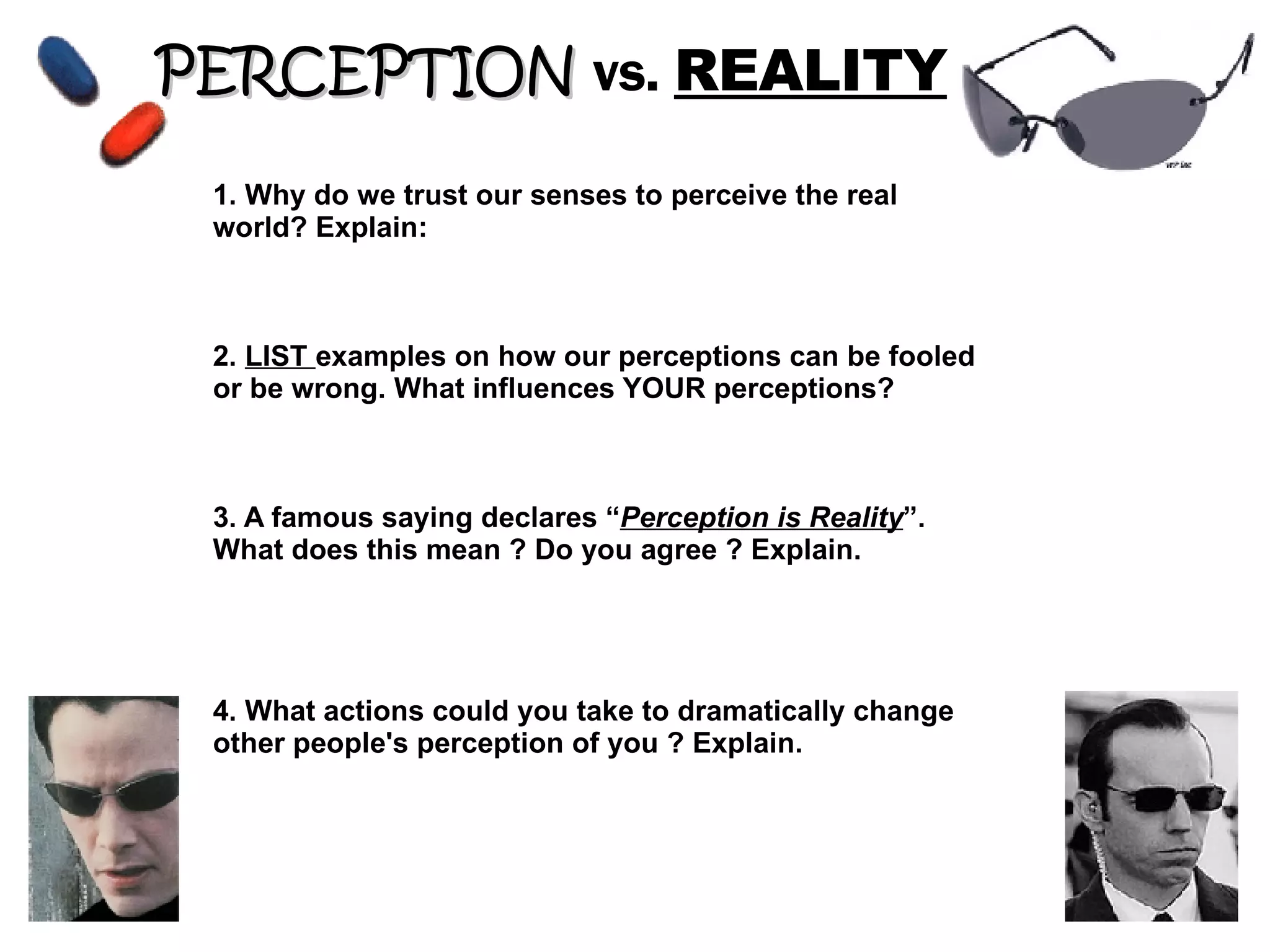 PERCEPTION vs. REALITY 1. Why do we trust our senses to perceive the real world? Explain: 2. LIST examples on how our perceptions can be fooled or be wrong. What influences YOUR perceptions? 3. A famous saying declares “ Perception is Reality ”. What does this mean ? Do you agree ? Explain. 4. What actions could you take to dramatically change other people's perception of you ? Explain.
