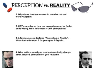 PERCEPTION   vs.  REALITY 1. Why do we trust our senses to perceive the real world? Explain: 2.  LIST  examples on how our perceptions can be fooled or be wrong. What influences YOUR perceptions? 3. A famous saying declares “ Perception is Reality ”. What does this mean ? Do you agree ? Explain. 4. What actions could you take to dramatically change other people's perception of you ? Explain. 