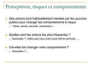Perceptions, risques et comportements
 Des actions sont habituellement menées par les pouvoirs
publics pour changer les comportements à risque
 Tabac, alcool, sécurité, vaccination….
 Quelles sont les actions les plus fréquentes ?
 Exemples ?: celles que vous avez-vous-même connues…..
 Ont-elles fait changer votre comportement ?
 Exemples ?....
 