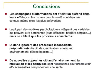  Les campagnes d’informations ont atteint un plafond dans
leurs effets, car les risques pour la santé sont déjà très
connus, même chez les plus défavorisés
 La plupart des modèles psychologiques intègrent des variables
qui peuvent être pertinentes (auto efficacité, barrière perçues…)
mais ne ciblent que les processus conscients…
 Et donc ignorent des processus inconscients
prépondérants (habitudes; motivation; contextes;
environnement; désirs; besoins…)
 De nouvelles approches ciblant l’environnement, la
motivation et les habitudes sont nécessaires pour promouvoir
efficacement les comportements de santé
Conclusions
 