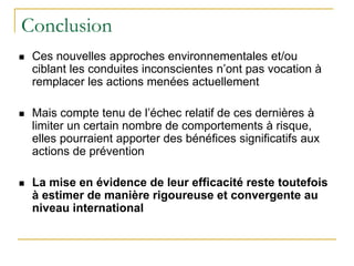 Conclusion
 Ces nouvelles approches environnementales et/ou
ciblant les conduites inconscientes n’ont pas vocation à
remplacer les actions menées actuellement
 Mais compte tenu de l’échec relatif de ces dernières à
limiter un certain nombre de comportements à risque,
elles pourraient apporter des bénéfices significatifs aux
actions de prévention
 La mise en évidence de leur efficacité reste toutefois
à estimer de manière rigoureuse et convergente au
niveau international
 
