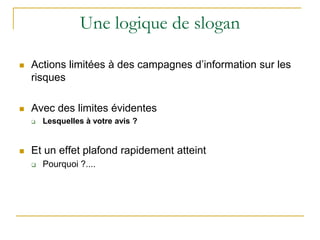 Une logique de slogan
 Actions limitées à des campagnes d’information sur les
risques
 Avec des limites évidentes
 Lesquelles à votre avis ?
 Et un effet plafond rapidement atteint
 Pourquoi ?....
 