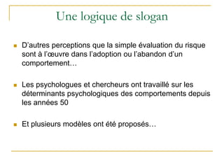 Une logique de slogan
 D’autres perceptions que la simple évaluation du risque
sont à l’œuvre dans l’adoption ou l’abandon d’un
comportement…
 Les psychologues et chercheurs ont travaillé sur les
déterminants psychologiques des comportements depuis
les années 50
 Et plusieurs modèles ont été proposés…
 