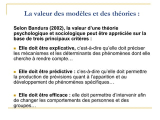 Selon Bandura (2002), la valeur d’une théorie
psychologique et sociologique peut être appréciée sur la
base de trois principaux critères :
 Elle doit être explicative, c’est-à-dire qu’elle doit préciser
les mécanismes et les déterminants des phénomènes dont elle
cherche à rendre compte…
 Elle doit être prédictive : c’es-à-dire qu’elle doit permettre
la production de prévisions quant à l’apparition et au
développement de phénomènes spécifiques…
 Elle doit être efficace : elle doit permettre d’intervenir afin
de changer les comportements des personnes et des
groupes…
La valeur des modèles et des théories :
 