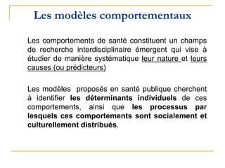 Les modèles comportementaux
Les comportements de santé constituent un champs
de recherche interdisciplinaire émergent qui vise à
étudier de manière systématique leur nature et leurs
causes (ou prédicteurs)
Les modèles proposés en santé publique cherchent
à identifier les déterminants individuels de ces
comportements, ainsi que les processus par
lesquels ces comportements sont socialement et
culturellement distribués.
 