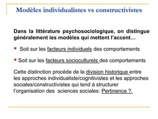 Modèles individualistes vs constructivistes
Dans la littérature psychosociologique, on distingue
généralement les modèles qui mettent l’accent…
 Soit sur les facteurs individuels des comportements
 Soit sur les facteurs socioculturels des comportements
Cette distinction procède de la division historique entre
les approches individualiste/cognitivistes et les approches
sociales/constructivistes qui tend à structurer
l’organisation des sciences sociales: Pertinence ?.
 