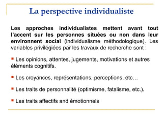 La perspective individualiste
Les approches individualistes mettent avant tout
l’accent sur les personnes situées ou non dans leur
environnent social (individualisme méthodologique). Les
variables privilégiées par les travaux de recherche sont :
 Les opinions, attentes, jugements, motivations et autres
éléments cognitifs.
 Les croyances, représentations, perceptions, etc…
 Les traits de personnalité (optimisme, fatalisme, etc.).
 Les traits affectifs and émotionnels
 