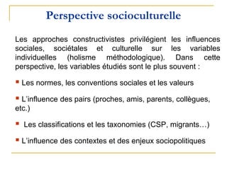 Perspective socioculturelle
Les approches constructivistes privilégient les influences
sociales, sociétales et culturelle sur les variables
individuelles (holisme méthodologique). Dans cette
perspective, les variables étudiés sont le plus souvent :
 Les normes, les conventions sociales et les valeurs
 L’influence des pairs (proches, amis, parents, collègues,
etc.)
 Les classifications et les taxonomies (CSP, migrants…)
 L’influence des contextes et des enjeux sociopolitiques
 