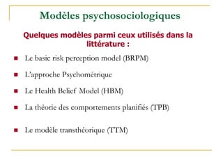 Modèles psychosociologiques
Quelques modèles parmi ceux utilisés dans la
littérature :
 Le basic risk perception model (BRPM)
 L’approche Psychométrique
 Le Health Belief Model (HBM)
 La théorie des comportements planifiés (TPB)
 Le modèle transthéorique (TTM)
 