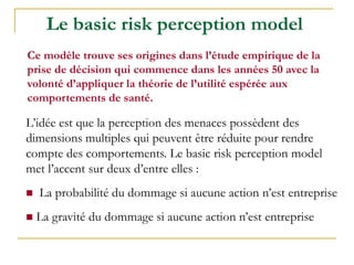 L’idée est que la perception des menaces possèdent des
dimensions multiples qui peuvent être réduite pour rendre
compte des comportements. Le basic risk perception model
met l’accent sur deux d’entre elles :
 La probabilité du dommage si aucune action n’est entreprise
 La gravité du dommage si aucune action n’est entreprise
Le basic risk perception model
Ce modèle trouve ses origines dans l’étude empirique de la
prise de décision qui commence dans les années 50 avec la
volonté d’appliquer la théorie de l’utilité espérée aux
comportements de santé.
 