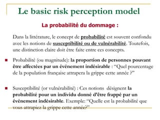 Dans la littérature, le concept de probabilité est souvent confondu
avec les notions de susceptibilité ou de vulnérabilité. Toutefois,
une distinction claire doit être faite entre ces concepts.
 Probabilité (ou magnitude): la proportion de personnes pouvant
être affectées par un événement indésirable : “Quel pourcentage
de la population française attrapera la grippe cette année ?”
 Susceptibilité (or vulnérabilité) : Ces notions désignent la
probabilité pour un individu donné d’être frappé par un
événement indésirable. Exemple: “Quelle est la probabilité que
vous attrapiez la grippe cette année?”
La probabilité du dommage :
Le basic risk perception model
 